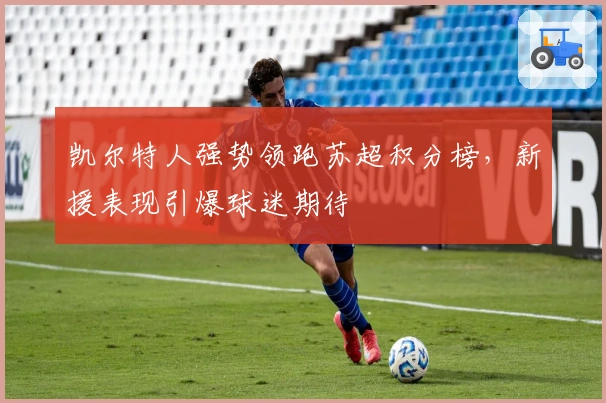 凯尔特人强势领跑苏超积分榜，新援表现引爆球迷期待