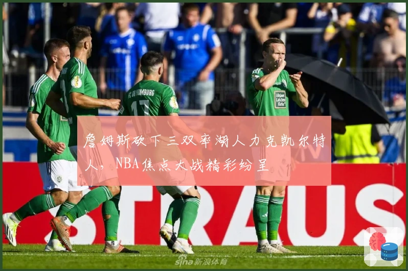 詹姆斯砍下三双率湖人力克凯尔特人，NBA焦点大战精彩纷呈