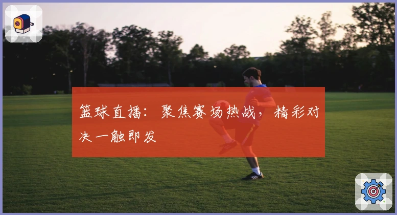 篮球直播：聚焦赛场热战，精彩对决一触即发