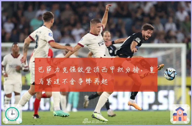 巴萨力克强敌登顶西甲积分榜，皇马紧追不舍争锋再起