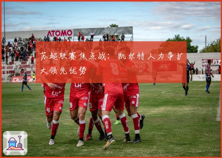 苏超联赛焦点战：凯尔特人力争扩大领先优势