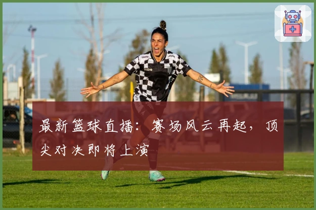 最新篮球直播：赛场风云再起，顶尖对决即将上演