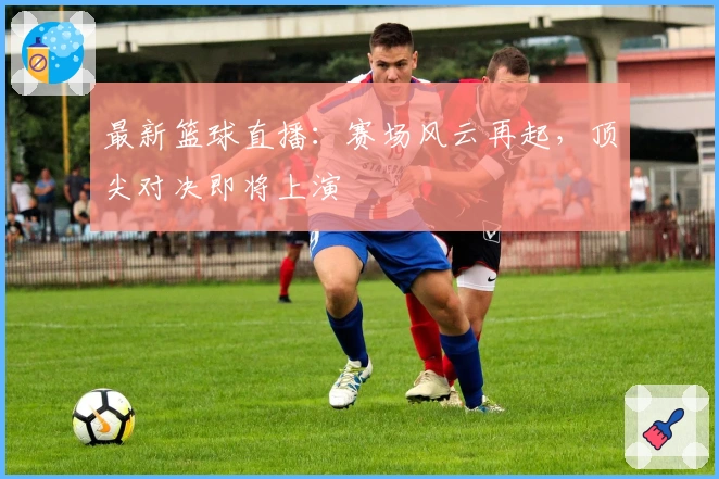 最新篮球直播：赛场风云再起，顶尖对决即将上演