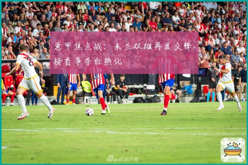 意甲焦点战：米兰双雄再度交锋，榜首争夺白热化