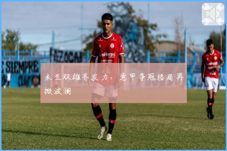 米兰双雄齐发力，意甲争冠格局再掀波澜