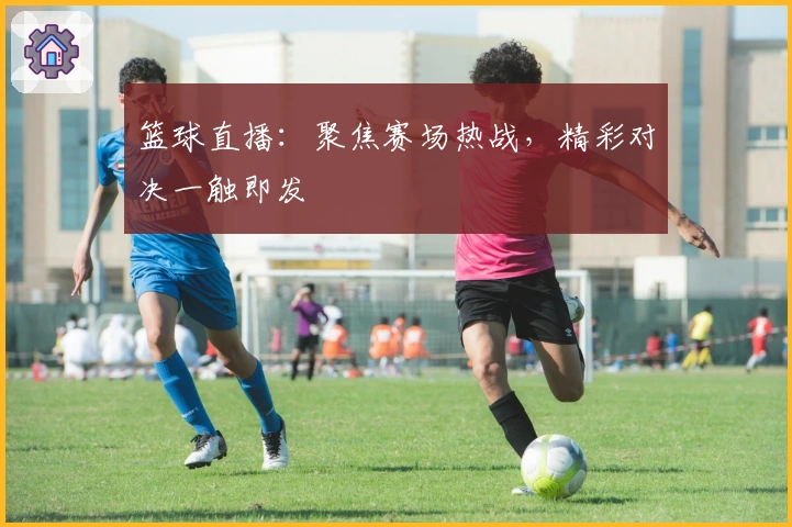 篮球直播：聚焦赛场热战，精彩对决一触即发