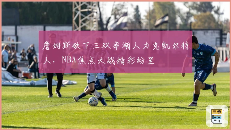 詹姆斯砍下三双率湖人力克凯尔特人，NBA焦点大战精彩纷呈