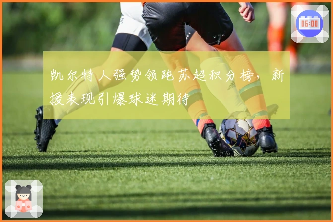 凯尔特人强势领跑苏超积分榜，新援表现引爆球迷期待